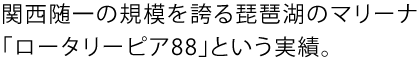 関西随一の規模を誇る琵琶湖のマリーナ「ロータリーピア88」という実績。
